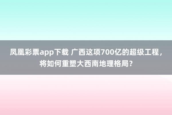 凤凰彩票app下载 广西这项700亿的超级工程，将如何重塑大西南地理格局？
