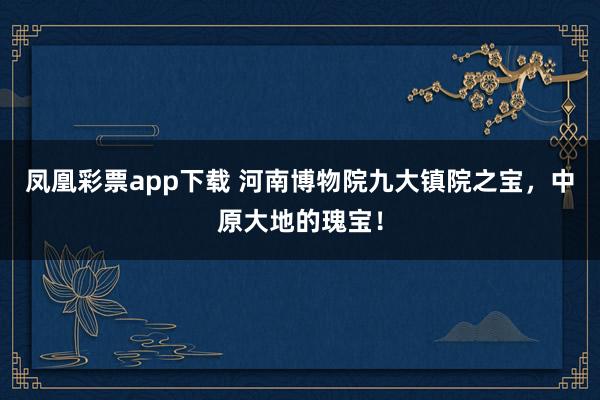 凤凰彩票app下载 河南博物院九大镇院之宝，中原大地的瑰宝！