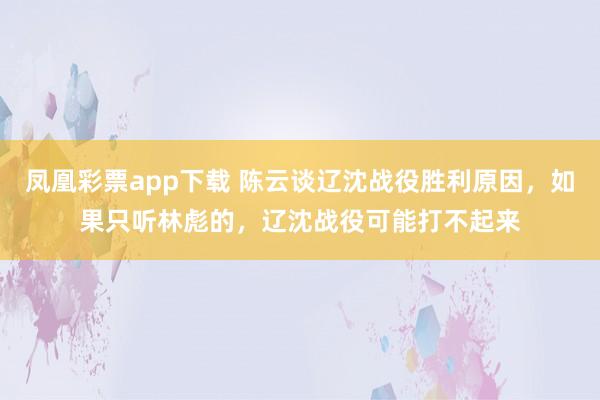 凤凰彩票app下载 陈云谈辽沈战役胜利原因，如果只听林彪的，辽沈战役可能打不起来