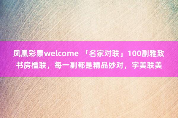 凤凰彩票welcome 「名家对联」100副雅致书房楹联，每一副都是精品妙对，字美联美