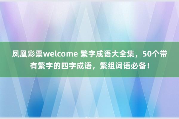 凤凰彩票welcome 繁字成语大全集，50个带有繁字的四字成语，繁组词语必备！