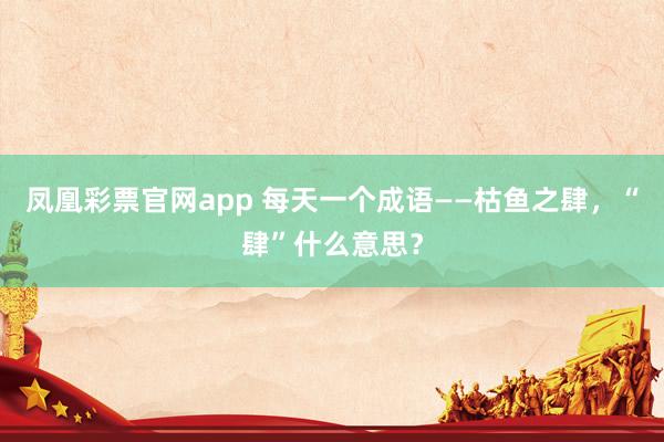 凤凰彩票官网app 每天一个成语——枯鱼之肆，“肆”什么意思？