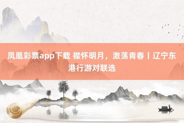 凤凰彩票app下载 襟怀明月，激荡青春丨辽宁东港行游对联选
