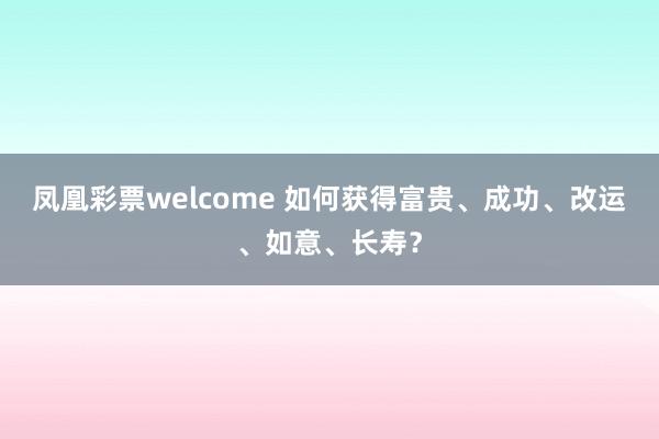 凤凰彩票welcome 如何获得富贵、成功、改运、如意、长寿？