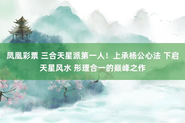 凤凰彩票 三合天星派第一人！上承杨公心法 下启天星风水 形理合一的巅峰之作
