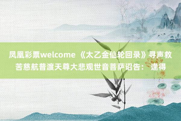 凤凰彩票welcome 《太乙金仙轮回录》寻声救苦慈航普渡天尊大悲观世音菩萨诏告： 逢得