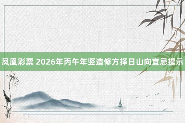 凤凰彩票 2026年丙午年竖造修方择日山向宜忌提示