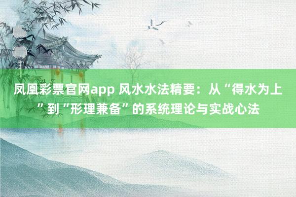 凤凰彩票官网app 风水水法精要:从“得水为上”到“形理兼备”的系统理论与实战心法