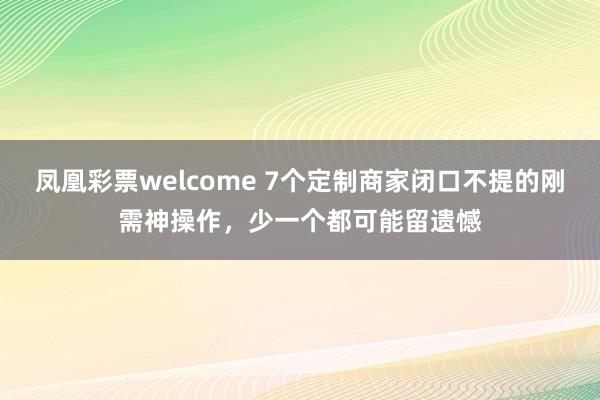 凤凰彩票welcome 7个定制商家闭口不提的刚需神操作，少一个都可能留遗憾
