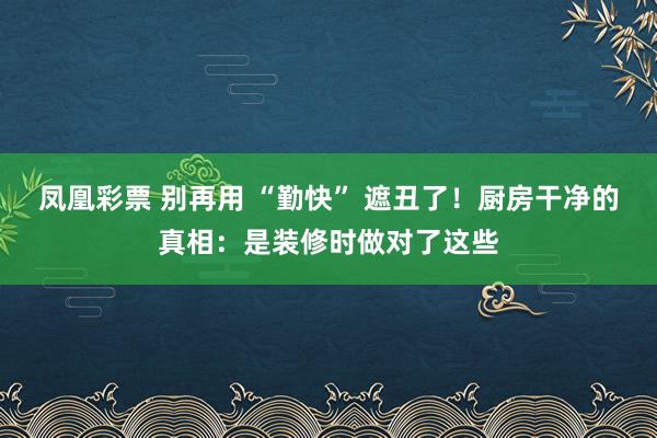 凤凰彩票 别再用 “勤快” 遮丑了！厨房干净的真相：是装修时做对了这些