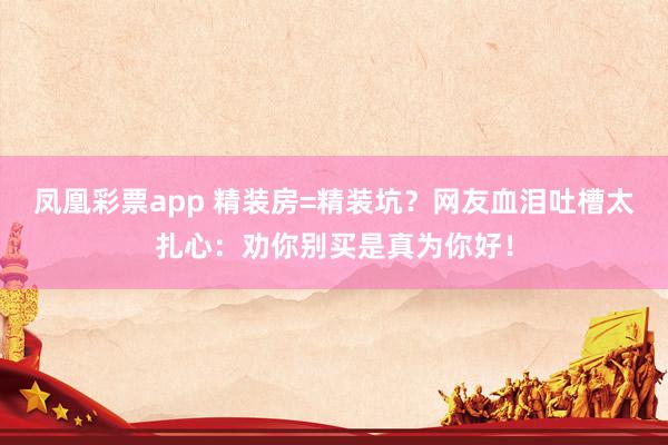 凤凰彩票app 精装房=精装坑？网友血泪吐槽太扎心：劝你别买是真为你好！