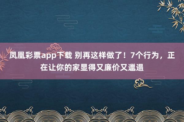 凤凰彩票app下载 别再这样做了!7个行为,正在让你的家显得又廉价又邋遢