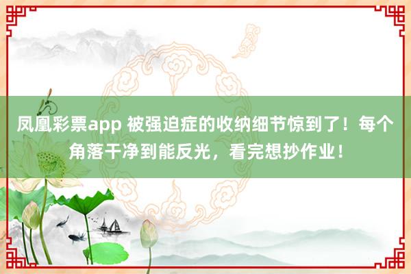 凤凰彩票app 被强迫症的收纳细节惊到了！每个角落干净到能反光，看完想抄作业！