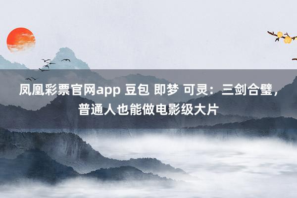 凤凰彩票官网app 豆包 即梦 可灵：三剑合璧，普通人也能做电影级大片