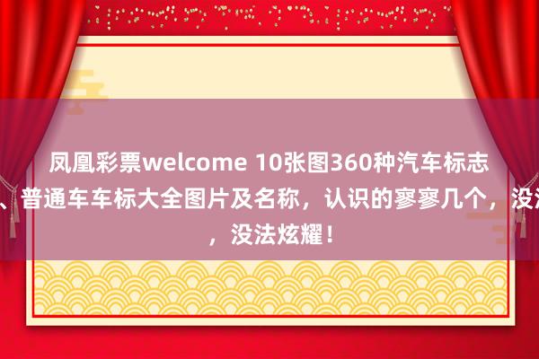凤凰彩票welcome 10张图360种汽车标志，豪车、普通车车标大全图片及名称，认识的寥寥几个，没法炫耀！