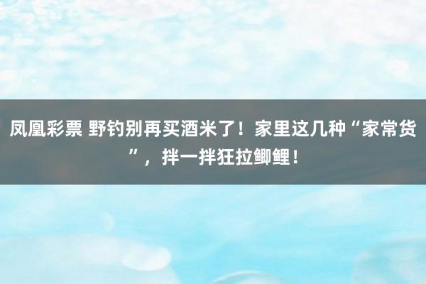 凤凰彩票 野钓别再买酒米了！家里这几种“家常货”，拌一拌狂拉鲫鲤！