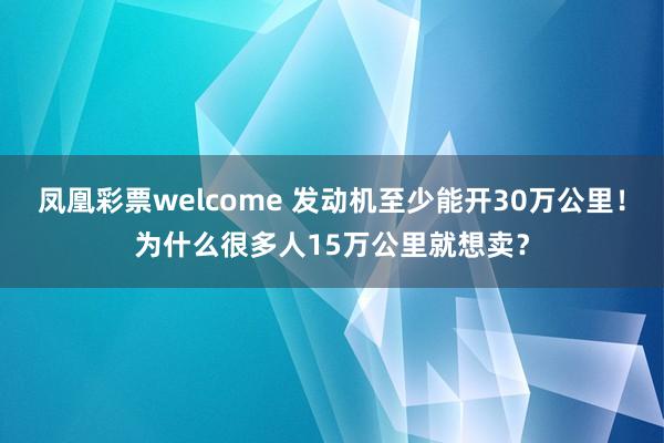 凤凰彩票welcome 发动机至少能开30万公里！为什么很多人15万公里就想卖？