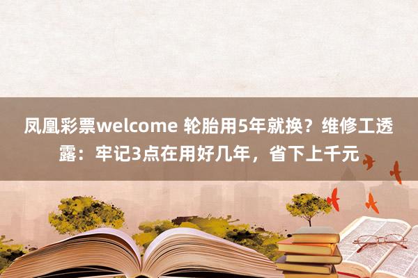 凤凰彩票welcome 轮胎用5年就换？维修工透露：牢记3点在用好几年，省下上千元