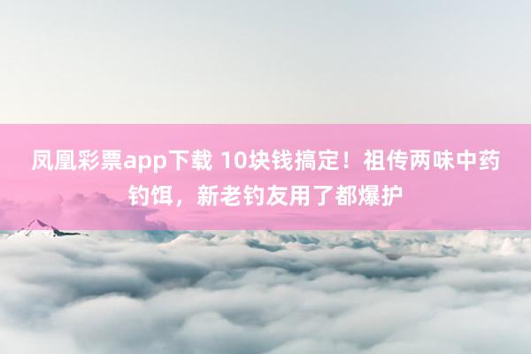 凤凰彩票app下载 10块钱搞定！祖传两味中药钓饵，新老钓友用了都爆护