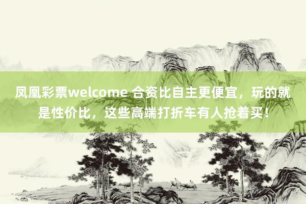 凤凰彩票welcome 合资比自主更便宜，玩的就是性价比，这些高端打折车有人抢着买！
