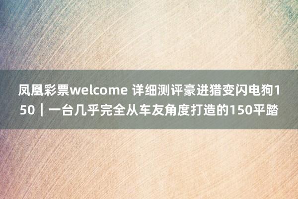 凤凰彩票welcome 详细测评豪进猎变闪电狗150︱一台几乎完全从车友角度打造的150平踏
