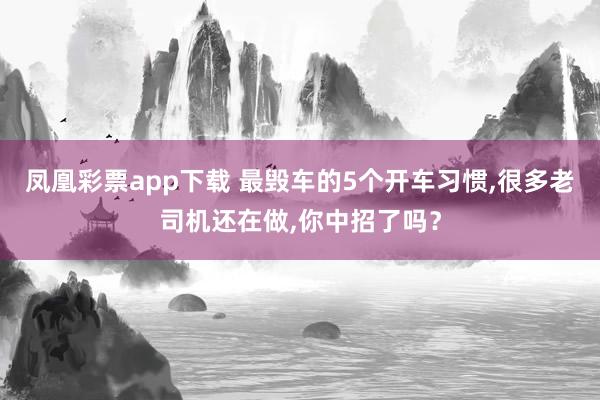 凤凰彩票app下载 最毁车的5个开车习惯,很多老司机还在做,你中招了吗？