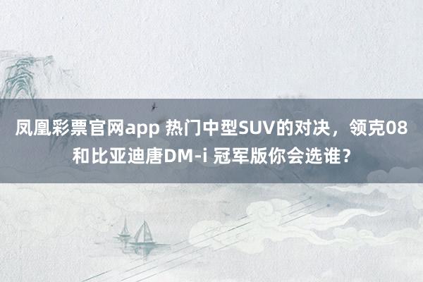 凤凰彩票官网app 热门中型SUV的对决,领克08和比亚迪唐DM-i 冠军版你会选谁?