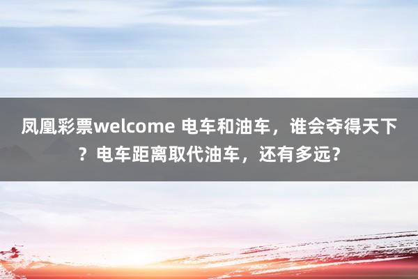 凤凰彩票welcome 电车和油车，谁会夺得天下？电车距离取代油车，还有多远？