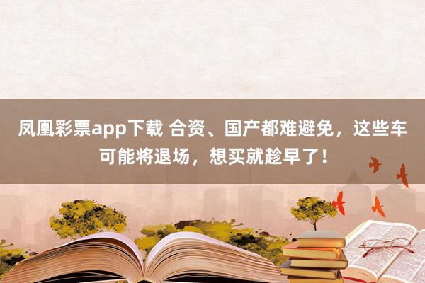 凤凰彩票app下载 合资、国产都难避免，这些车可能将退场，想买就趁早了！