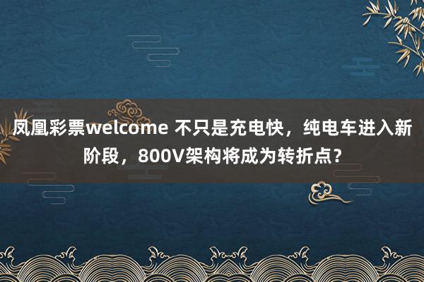 凤凰彩票welcome 不只是充电快，纯电车进入新阶段，800V架构将成为转折点？