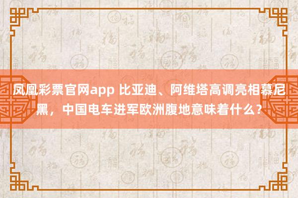 凤凰彩票官网app 比亚迪、阿维塔高调亮相慕尼黑，中国电车进军欧洲腹地意味着什么？