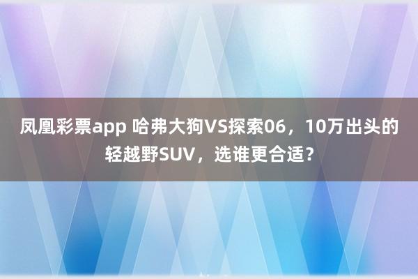 凤凰彩票app 哈弗大狗VS探索06，10万出头的轻越野SUV，选谁更合适？