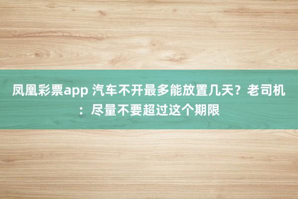 凤凰彩票app 汽车不开最多能放置几天？老司机：尽量不要超过这个期限