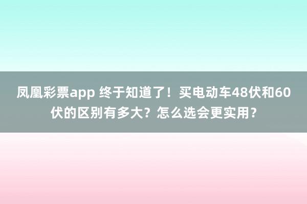 凤凰彩票app 终于知道了！买电动车48伏和60伏的区别有多大？怎么选会更实用？