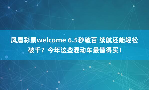凤凰彩票welcome 6.5秒破百 续航还能轻松破千？今年这些混动车最值得买！