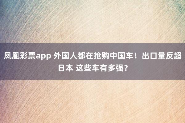 凤凰彩票app 外国人都在抢购中国车！出口量反超日本 这些车有多强？