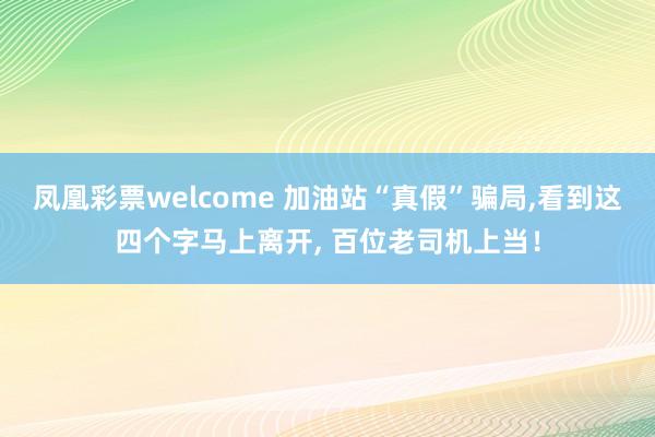 凤凰彩票welcome 加油站“真假”骗局,看到这四个字马上离开, 百位老司机上当！