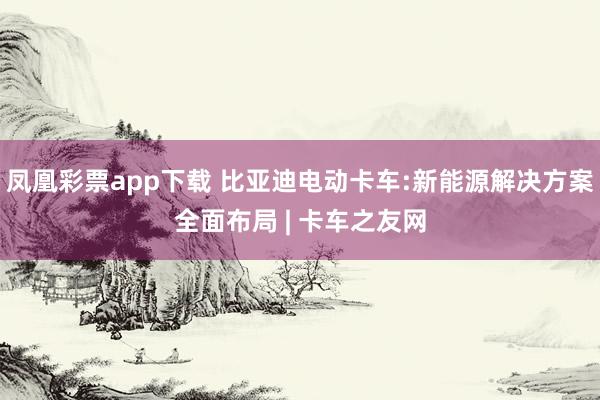 凤凰彩票app下载 比亚迪电动卡车:新能源解决方案全面布局 | 卡车之友网
