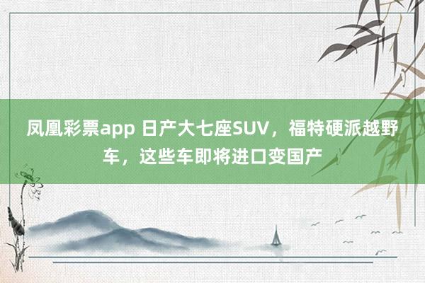 凤凰彩票app 日产大七座SUV，福特硬派越野车，这些车即将进口变国产