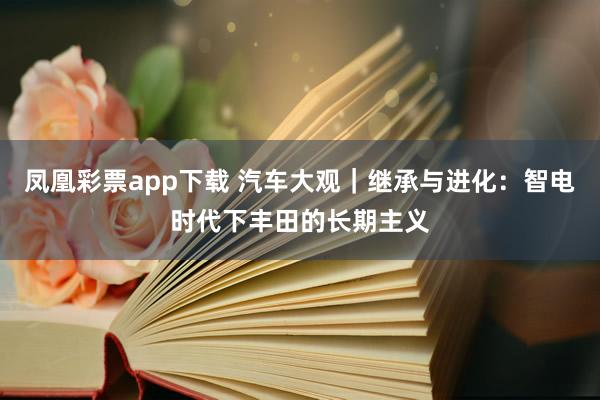 凤凰彩票app下载 汽车大观｜继承与进化：智电时代下丰田的长期主义
