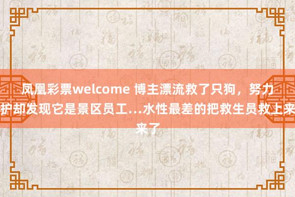 凤凰彩票welcome 博主漂流救了只狗,努力保护却发现它是景区员工…水性最差的把救生员救上来了