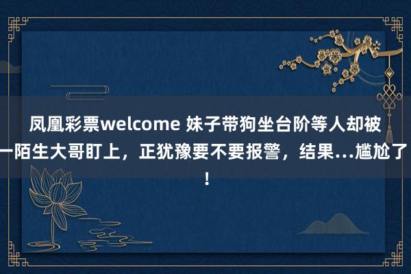 凤凰彩票welcome 妹子带狗坐台阶等人却被一陌生大哥盯上，正犹豫要不要报警，结果…尴尬了！