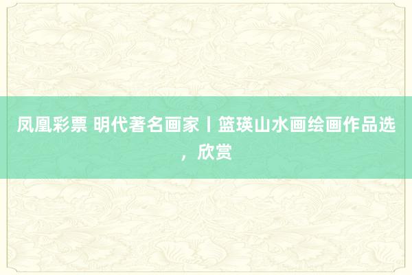 凤凰彩票 明代著名画家丨篮瑛山水画绘画作品选，欣赏