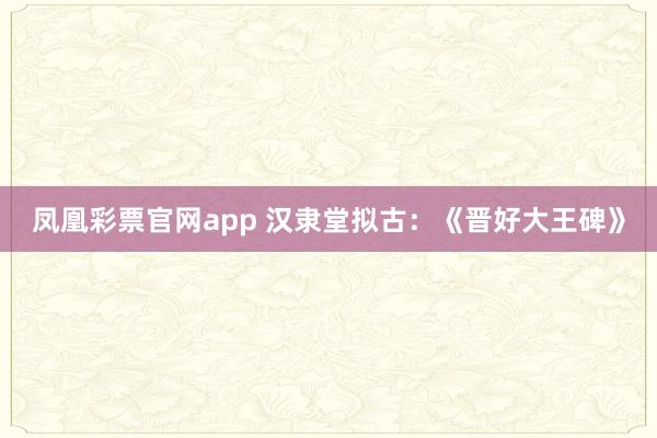 凤凰彩票官网app 汉隶堂拟古：《晋好大王碑》