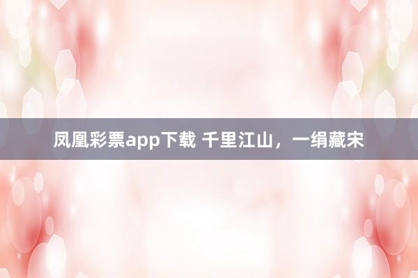 凤凰彩票app下载 千里江山，一绢藏宋