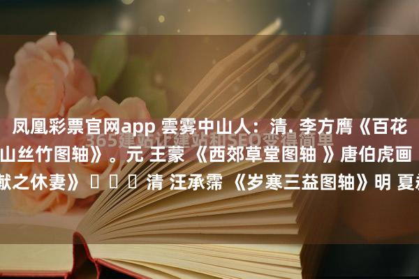 凤凰彩票官网app 雲雾中山人：清. 李方膺《百花呈瑞图》。元. 佚名 《东山丝竹图轴》。元 王蒙 《西郊草堂图轴 》唐伯虎画《王献之休妻》 ​​​清 汪承霈 《岁寒三益图轴》明 夏昶 《清风高节图轴》清. 金农《...
