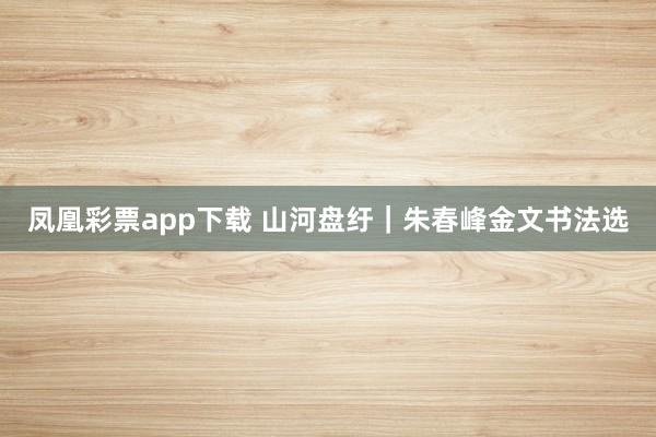 凤凰彩票app下载 山河盘纡｜朱春峰金文书法选