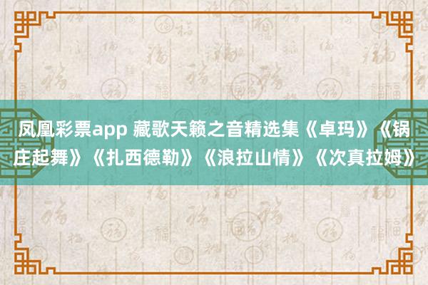 凤凰彩票app 藏歌天籁之音精选集《卓玛》《锅庄起舞》《扎西德勒》《浪拉山情》《次真拉姆》