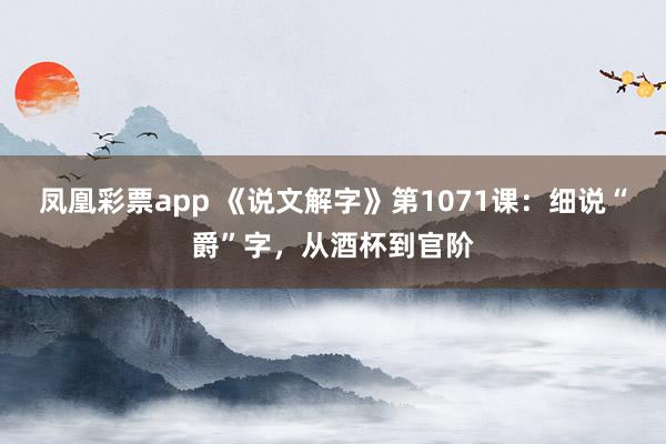 凤凰彩票app 《说文解字》第1071课:细说“爵”字,从酒杯到官阶