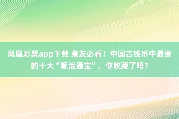 凤凰彩票app下载 藏友必看!中国古钱币中最贵的十大“顺治通宝”,你收藏了吗?